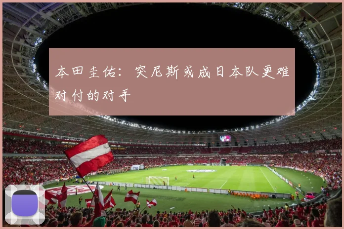 本田圭佑：突尼斯或成日本队更难对付的对手