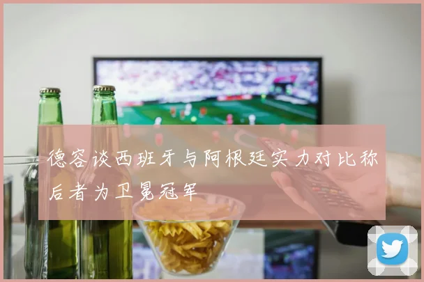 德容谈西班牙与阿根廷实力对比称后者为卫冕冠军