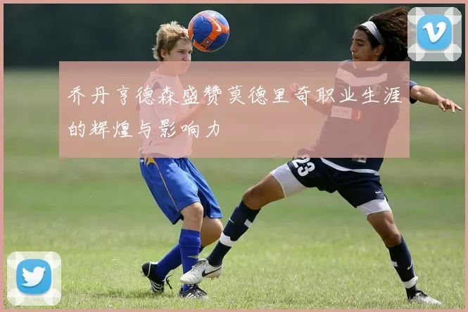 乔丹亨德森盛赞莫德里奇职业生涯的辉煌与影响力