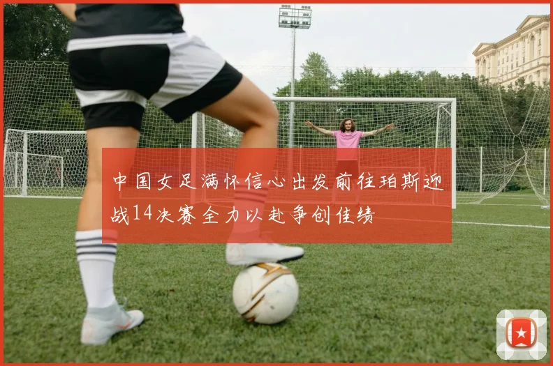 中国女足满怀信心出发前往珀斯迎战14决赛全力以赴争创佳绩