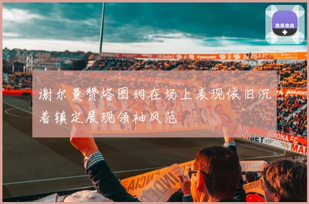 谢尔曼赞塔图姆在场上表现依旧沉着镇定展现领袖风范