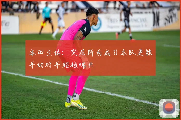 本田圭佑：突尼斯或成日本队更棘手的对手超越瑞典