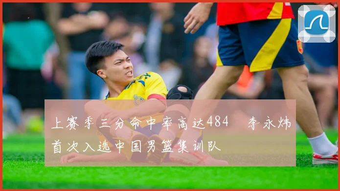 上赛季三分命中率高达484偰李永炜首次入选中国男篮集训队