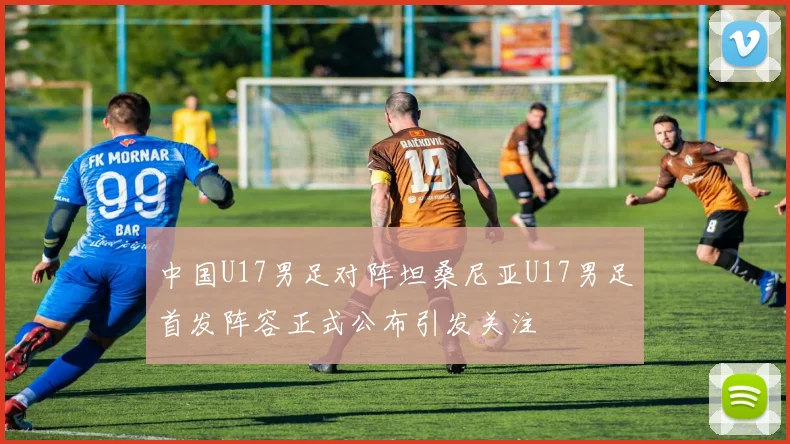 中国U17男足对阵坦桑尼亚U17男足首发阵容正式公布引发关注
