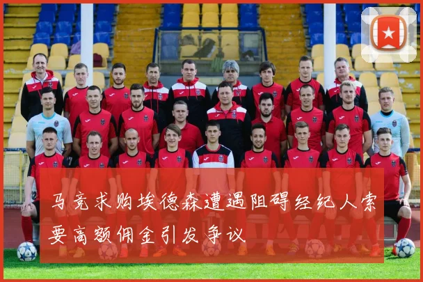 马竞求购埃德森遭遇阻碍经纪人索要高额佣金引发争议