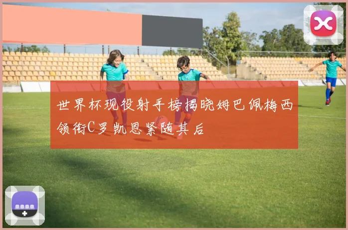 世界杯现役射手榜揭晓姆巴佩梅西领衔C罗凯恩紧随其后