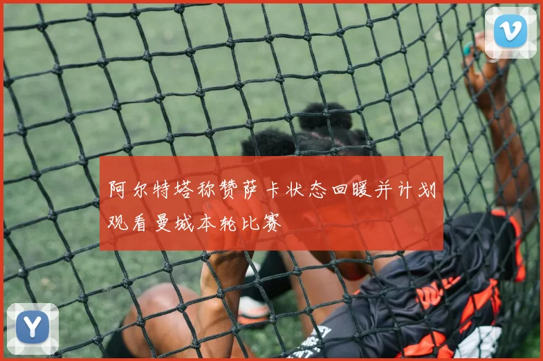 阿尔特塔称赞萨卡状态回暖并计划观看曼城本轮比赛