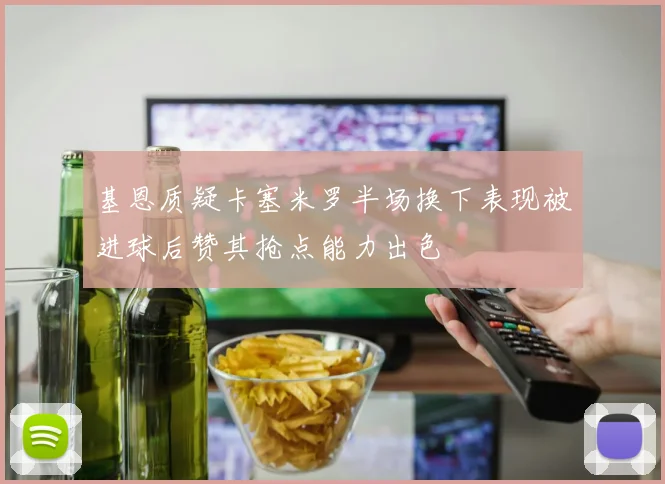 基恩质疑卡塞米罗半场换下表现被进球后赞其抢点能力出色