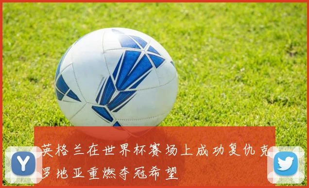 英格兰在世界杯赛场上成功复仇克罗地亚重燃夺冠希望