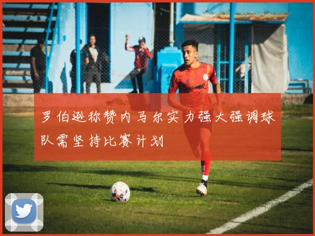 罗伯逊称赞内马尔实力强大强调球队需坚持比赛计划