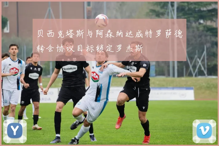 贝西克塔斯与阿森纳达成特罗萨德转会协议目标锁定罗杰斯