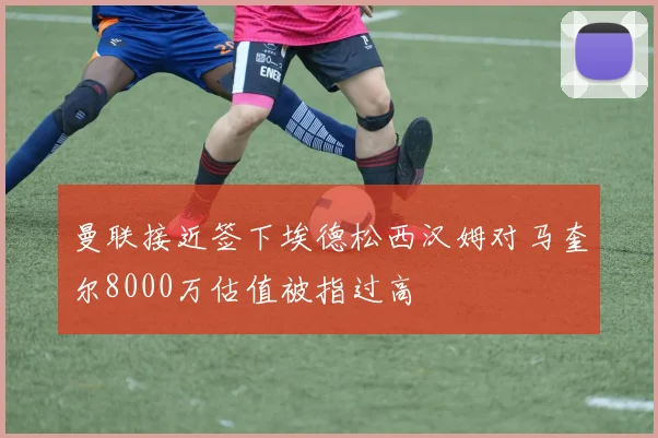 曼联接近签下埃德松西汉姆对马奎尔8000万估值被指过高