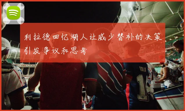 利拉德回忆湖人让威少替补的决策引发争议和思考