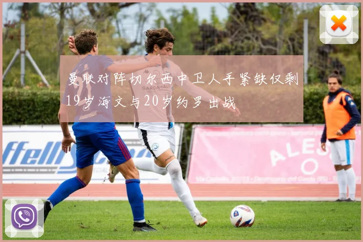 曼联对阵切尔西中卫人手紧缺仅剩19岁海文与20岁约罗出战