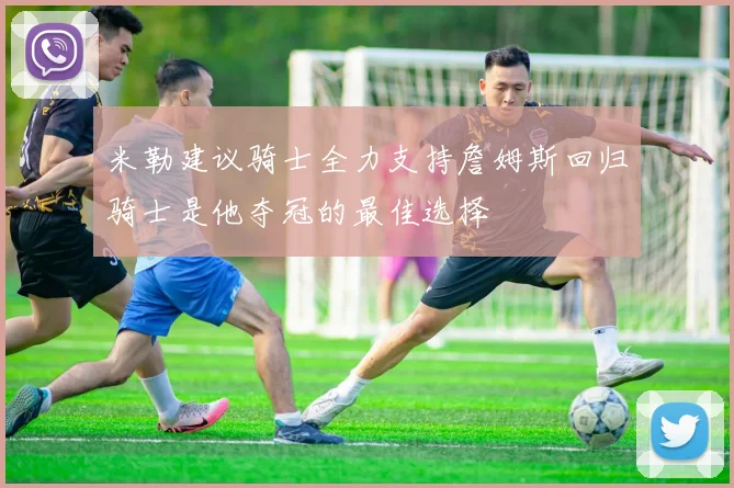 米勒建议骑士全力支持詹姆斯回归骑士是他夺冠的最佳选择